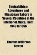 Central Africa; Adventures And Missionary Labors In Several Countries In The Interior Of Africa, From 1849 To 1856 di Thomas Jefferson Bowen edito da General Books Llc