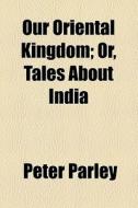 Our Oriental Kingdom; Or, Tales About India di Peter Parley edito da General Books Llc