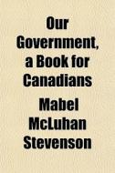 Our Government, A Book For Canadians di Mabel McLuhan Stevenson edito da General Books
