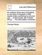 An Institute Of The Laws Of England; Or, The Laws Of England In Their Natural Order, According To Common Use. ... In Four Books. By Thomas Wood, ... T di Thomas Wood edito da Gale Ecco, Print Editions
