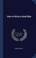 How To Write A Good Play di Frank Archer edito da Sagwan Press