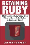 Retaining Ruby: Start Learning Ruby Today, Even If You've Never Coded Before (a Beginner's Guide) di Jeffrey Crosby edito da Createspace