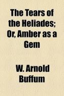 The Tears Of The Heliades; Or, Amber As A Gem di W. Arnold Buffum edito da General Books Llc