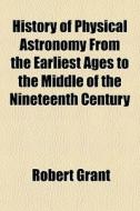 History Of Physical Astronomy From The E di Robert Grant edito da General Books