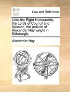Unto The Right Honourable, The Lords Of Council And Session, The Petition Of Alexander Hay Wright In Edinburgh. di Alexander Hay edito da Gale Ecco, Print Editions