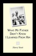 What My Father Didn't Know I Learned from Him di Harry Youtt edito da Trafford Publishing