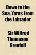 Down To The Sea, Yarns From The Labrador di Wilfred Thomason Grenfell, Sir Wilfred Thomason Grenfell edito da General Books Llc