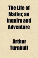The Life Of Matter, An Inquiry And Adven di Arthur Turnbull edito da General Books
