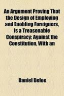 An Argument Proving That The Design Of Employing And Enobling Foreigners, Is A Treasonable Conspiracy; Against The Constitution, With An di Daniel Defoe edito da General Books Llc