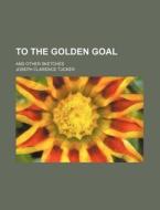 To The Golden Goal; And Other Sketches di Joseph Clarence Tucker edito da General Books Llc
