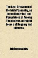 The Real Grievance Of The Irish Peasantry, As Immediately Felt And Complained Of Among Themselves, A Fruitful Source Of Beggary And Idleness, And The  di Irish Peasantry edito da General Books Llc