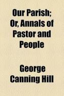 Our Parish; Or, Annals Of Pastor And People di George Canning Hill edito da General Books Llc