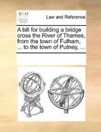 A Bill For Building A Bridge Cross The River Of Thames, From The Town Of Fulham, ... To The Town Of Putney, ... di Multiple Contributors edito da Gale Ecco, Print Editions