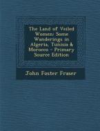 Land of Veiled Women: Some Wanderings in Algeria, Tunisia & Morocco di John Foster Fraser edito da Nabu Press