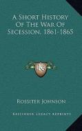 A Short History of the War of Secession, 1861-1865 di Rossiter Johnson edito da Kessinger Publishing