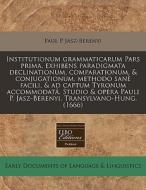 Institutionum Grammaticarum Pars Prima, Exhibens Paradigmata Declinationum, Comparationum, & Conjugationum, Methodo SanÃ¯Â¿Â½ Facili, & Ad Captum Tyro di Paul P. Jasz-Berenyi edito da Eebo Editions, Proquest