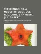 The Change; Or, a Memoir of Lieut.-Col. Holcombe, by a Friend [J.A. Gilbert]. di James Anthony Gilbert edito da Rarebooksclub.com