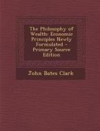 The Philosophy of Wealth: Economic Principles Newly Formulated - Primary Source Edition di John Bates Clark edito da Nabu Press