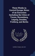 Three Weeks In Central Europe; Notes Of An Excursion Including The Cities Of Treves, Nuremberg, Leipzig, Dresden, Freiberg, And Berlin di Thomas Sopwith edito da Sagwan Press