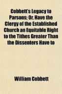 Cobbett's Legacy To Parsons; Or, Have The Clergy Of The Established Church An Equitable Right To The Tithes Greater Than The Dissenters Have To di William Cobbett edito da General Books Llc
