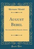 August Bebel: Ein Lebensbild Fur Deutsche Arbeiter (Classic Reprint) di Hermann Wendel edito da Forgotten Books