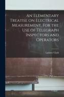 An Elementary Treatise on Electrical Measurement. For the Use of Telegraph Inspectors and Operators di Latimer Clark edito da LIGHTNING SOURCE INC