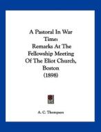 A Pastoral in War Time: Remarks at the Fellowship Meeting of the Eliot Church, Boston (1898) di A. C. Thompson edito da Kessinger Publishing