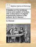 A Treatise On The Rectilinear Motion And Rotation Of Bodies; With A Description Of Original Experiments Relative To The Subject. By G. Atwood, di G Atwood edito da Gale Ecco, Print Editions