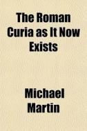 The Roman Curia As It Now Exists di Michael Martin edito da General Books