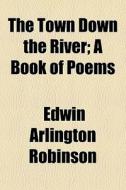 The Town Down The River; A Book Of Poems di Edwin Arlington Robinson edito da General Books Llc