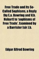 Free Trade And Its So-called Sophisms, A Reply [by E.a. Bowring And V.h. Hobart] To 'sophisms Of Free Trade', Examined By A Barrister [sir J.b. di Edgar Alfred Bowring edito da General Books Llc