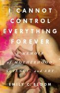 I Cannot Control Everything Forever: A Memoir of Motherhood, Science, and Art di Emily C. Bloom edito da ST MARTINS PR
