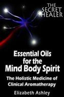 The Essential Oils of the Mind Body Spirit: The Holistic Medicine of Clinical Aromatherapy di Mrs Elizabeth Ashley edito da Createspace