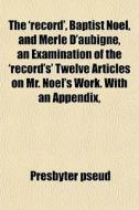 The 'record', Baptist Noel, And Merle D'aubigne, An Examination Of The 'record's' Twelve Articles On Mr. Noel's Work. With An Appendix, di Presbyter Pseud edito da General Books Llc