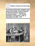 An Account Of The Rise, Progress, And State Of The British Lying-in Hospital For Married Women, Situated In Brownlow-street, ... From Its First Instit di Multiple Contributors edito da Gale Ecco, Print Editions