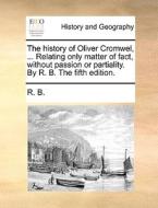 The History Of Oliver Cromwel, ... Relating Only Matter Of Fact, Without Passion Or Partiality. By R. B. The Fifth Edition. di R. B. edito da Gale Ecco, Print Editions