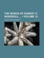 The Works Of Robert G. Ingersoll (volume 12) di Robert Green Ingersoll edito da General Books Llc