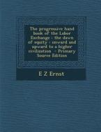 The Progressive Hand Book of the Labor Exchange: The Dawn of Equity: Onward and Upward to a Higher Civilization di E. Z. Ernst edito da Nabu Press