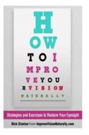 How to Improve Your Vision Naturally: Strategies and Exercises to Restore Your Eyesight di Nick Stanton edito da Createspace