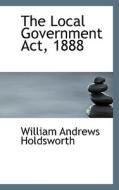 The Local Government Act, 1888 di William Andrews Holdsworth edito da Bibliolife