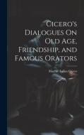 Cicero's Dialogues On Old Age, Friendship, and Famous Orators di Marcus Tullius Cicero edito da LEGARE STREET PR