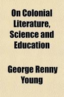 On Colonial Literature, Science And Education (volume 1); Written With A View Of Improving The Literary, Educational, And Public Institutions di George Renny Young edito da General Books Llc