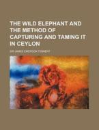 The Wild Elephant And The Method Of Capt di James Emerson Tennent, Sir James Emerson Tennent edito da Rarebooksclub.com