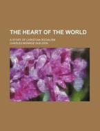 The Heart of the World; A Story of Christian Socialism di Charles Monroe Sheldon edito da Rarebooksclub.com