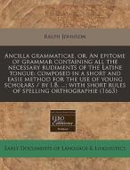 Ancilla Grammaticae, Or, An Epitome Of Grammar Containing All The Necessary Rudiments Of The Latine Tongue: Composed In A Short And Easie Method For T di Ralph Johnson edito da Eebo Editions, Proquest