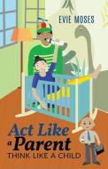 Act Like a Parent, Think Like a Child di Evie Moses edito da BOOKBABY