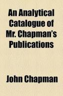 An Analytical Catalogue Of Mr. Chapman's Publications di John Chapman edito da General Books Llc