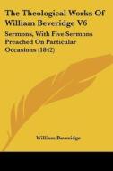 The Theological Works Of William Beveridge V6: Sermons, With Five Sermons Preached On Particular Occasions (1842) di William Beveridge edito da Kessinger Publishing, Llc