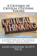 A Critique of Critical Cultural Theory: A Commentary on the Classical Cultural Theorists: Horkeimer, Adorno, and Haberma di Gini Graham Scott edito da CHANGEMAKERS PUB