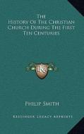 The History of the Christian Church During the First Ten Centuries di Philip Smith edito da Kessinger Publishing
